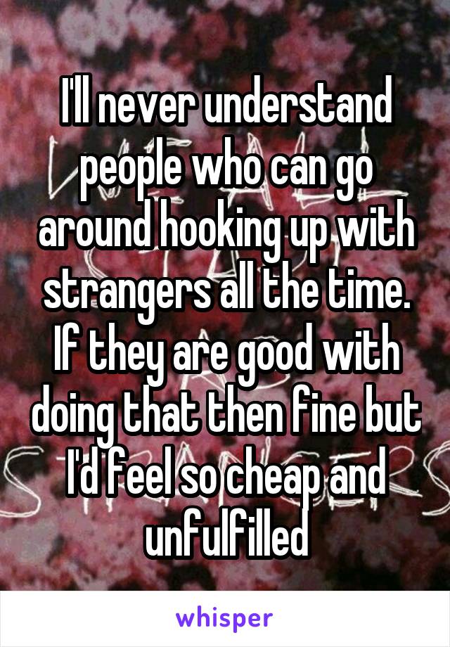 I'll never understand people who can go around hooking up with strangers all the time. If they are good with doing that then fine but I'd feel so cheap and unfulfilled