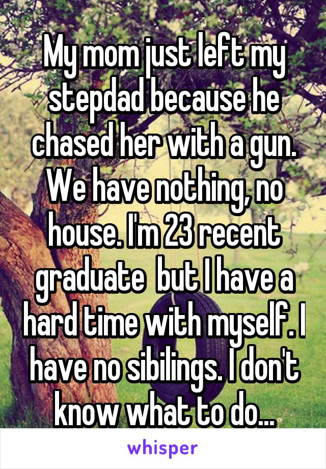 My mom just left my stepdad because he chased her with a gun. We have nothing, no house. I'm 23 recent graduate  but I have a hard time with myself. I have no sibilings. I don't know what to do...