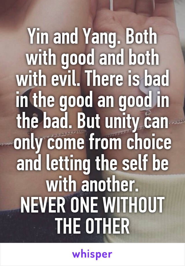 Yin and Yang. Both with good and both with evil. There is bad in the good an good in the bad. But unity can only come from choice and letting the self be with another.
NEVER ONE WITHOUT THE OTHER