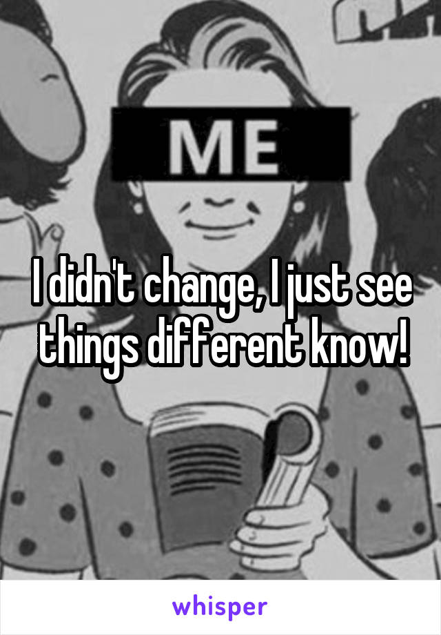 I didn't change, I just see things different know!