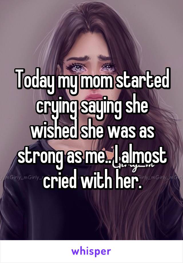 Today my mom started crying saying she wished she was as strong as me.. I almost cried with her.