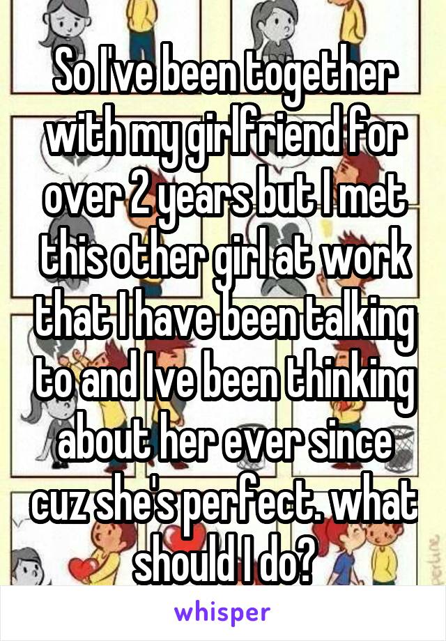 So I've been together with my girlfriend for over 2 years but I met this other girl at work that I have been talking to and Ive been thinking about her ever since cuz she's perfect. what should I do?