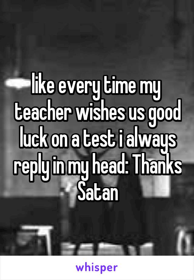 like every time my  teacher wishes us good luck on a test i always reply in my head: Thanks Satan