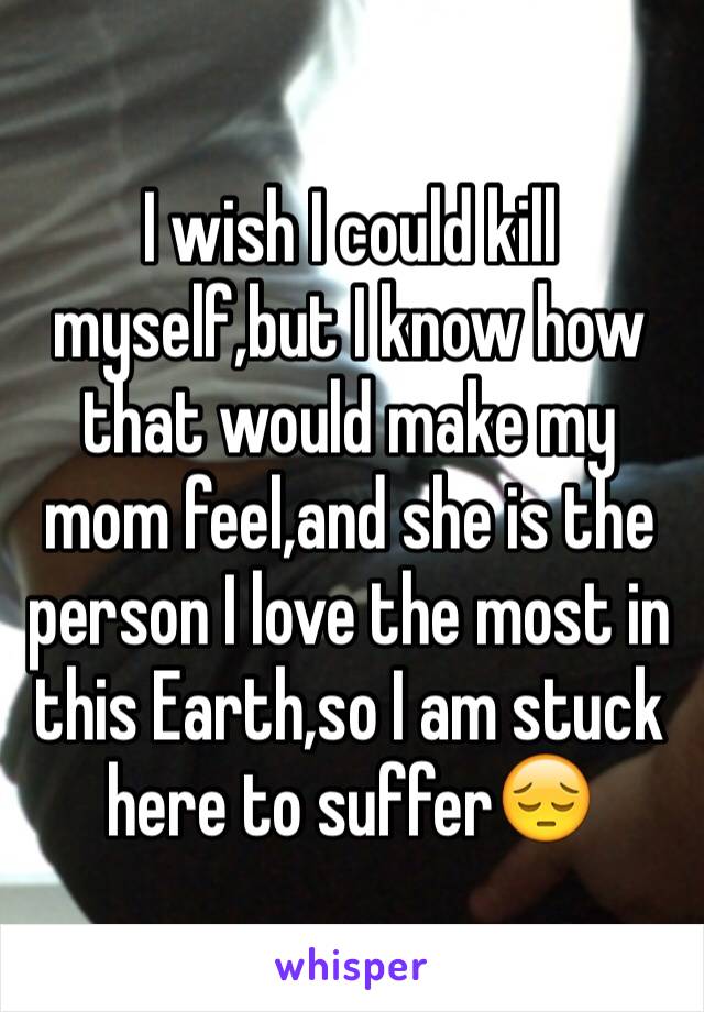 I wish I could kill myself,but I know how that would make my mom feel,and she is the person I love the most in this Earth,so I am stuck here to suffer😔