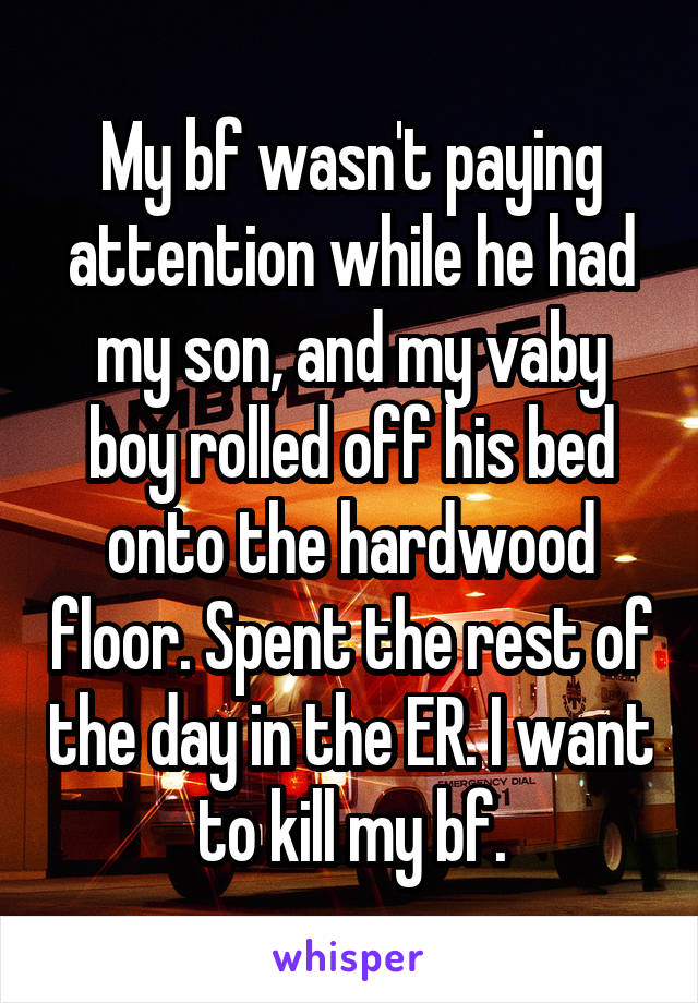 My bf wasn't paying attention while he had my son, and my vaby boy rolled off his bed onto the hardwood floor. Spent the rest of the day in the ER. I want to kill my bf.