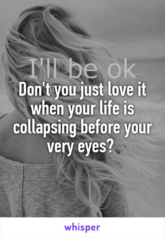 Don't you just love it when your life is collapsing before your very eyes? 