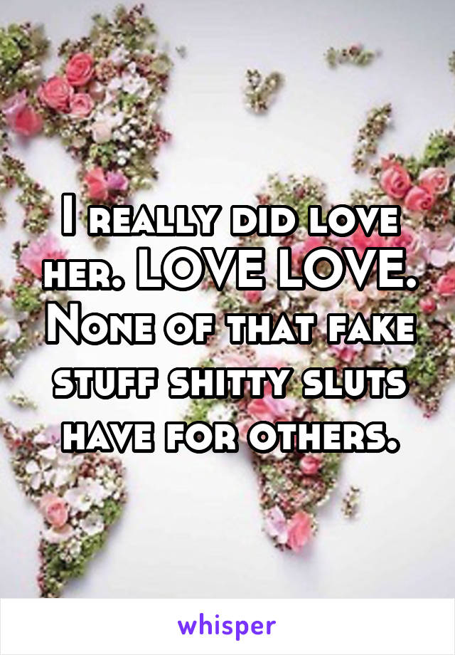 I really did love her. LOVE LOVE. None of that fake stuff shitty sluts have for others.