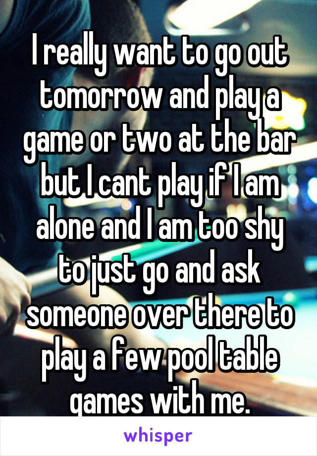 I really want to go out tomorrow and play a game or two at the bar but I cant play if I am alone and I am too shy to just go and ask someone over there to play a few pool table games with me.