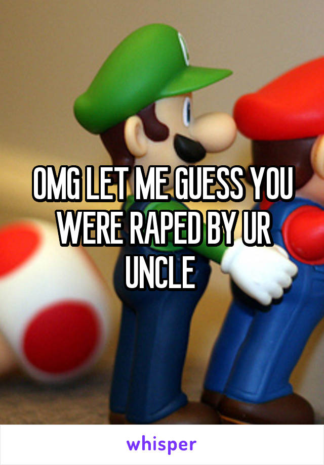 OMG LET ME GUESS YOU WERE RAPED BY UR UNCLE 