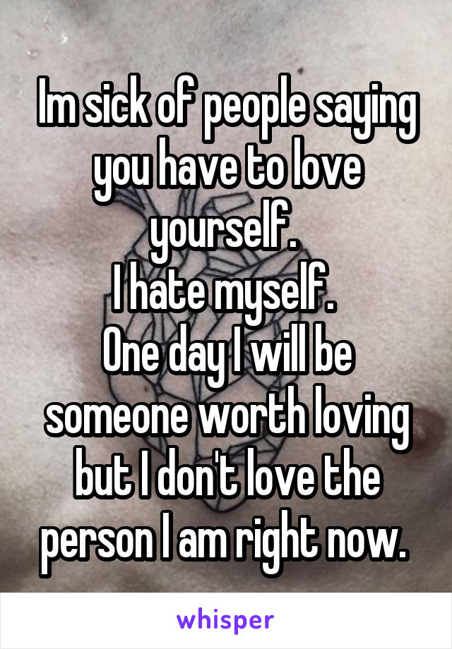 Im sick of people saying you have to love yourself. 
I hate myself. 
One day I will be someone worth loving but I don't love the person I am right now. 