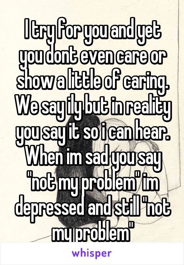 I try for you and yet you dont even care or show a little of caring. We say ily but in reality you say it so i can hear. When im sad you say "not my problem" im depressed and still "not my problem"