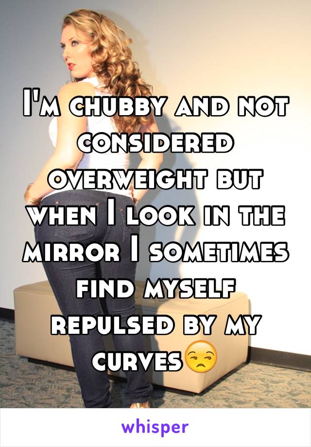 I'm chubby and not considered overweight but when I look in the mirror I sometimes find myself repulsed by my curves😒