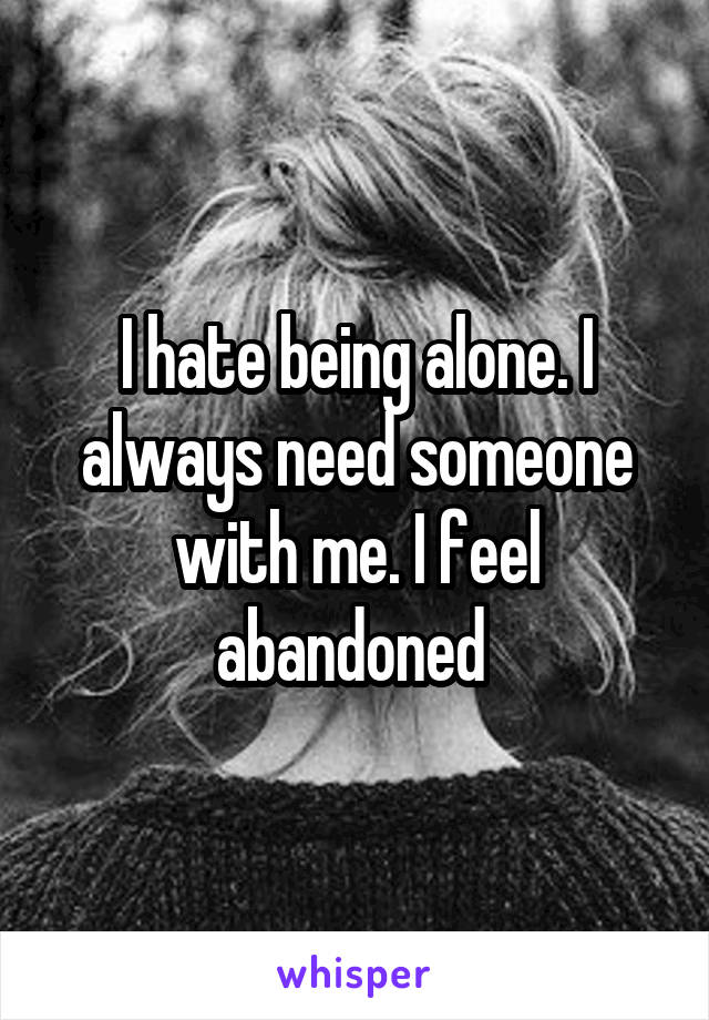 I hate being alone. I always need someone with me. I feel abandoned 