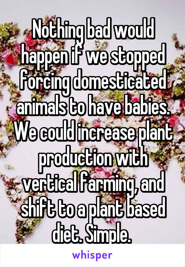 Nothing bad would happen if we stopped forcing domesticated animals to have babies. We could increase plant production with vertical farming, and shift to a plant based diet. Simple. 