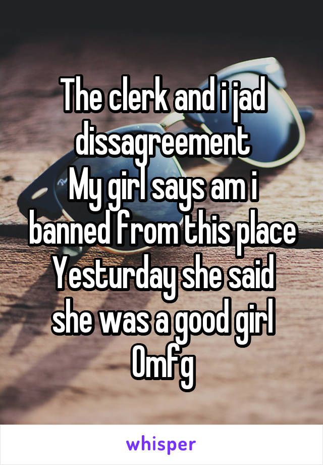 The clerk and i jad dissagreement
My girl says am i banned from this place
Yesturday she said she was a good girl
Omfg