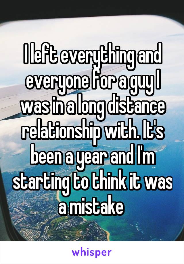 I left everything and everyone for a guy I was in a long distance relationship with. It's been a year and I'm starting to think it was a mistake 