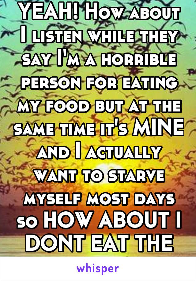 YEAH! How about I listen while they say I'm a horrible person for eating my food but at the same time it's MINE and I actually want to starve myself most days so HOW ABOUT I DONT EAT THE FOOD?!