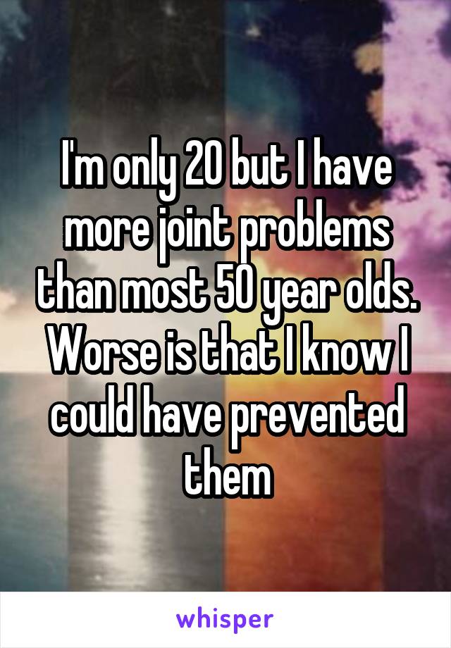 I'm only 20 but I have more joint problems than most 50 year olds.
Worse is that I know I could have prevented them