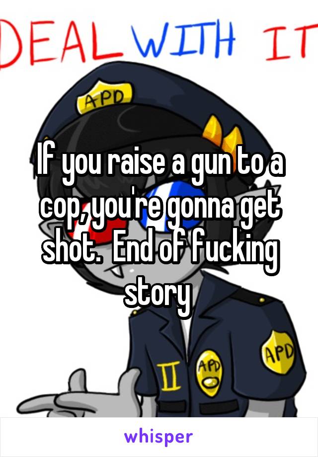 If you raise a gun to a cop, you're gonna get shot.  End of fucking story 