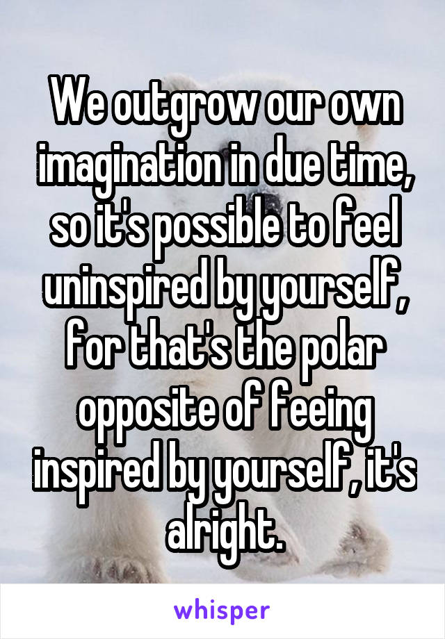 We outgrow our own imagination in due time, so it's possible to feel uninspired by yourself, for that's the polar opposite of feeing inspired by yourself, it's alright.