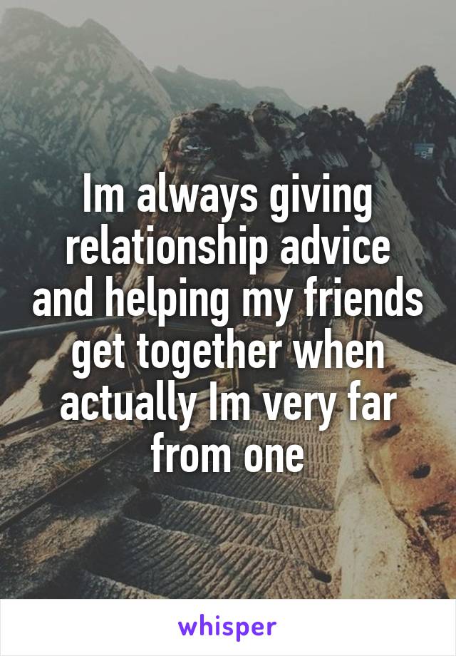 Im always giving relationship advice and helping my friends get together when actually Im very far from one