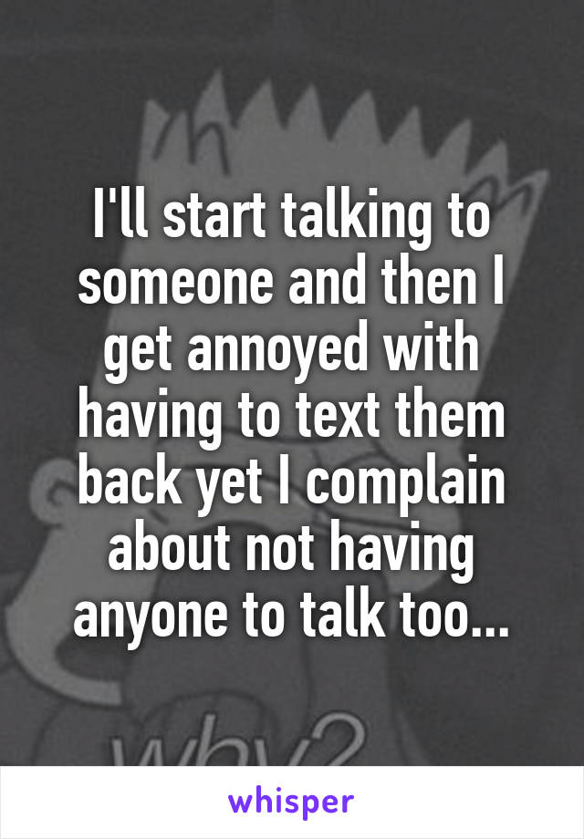 I'll start talking to someone and then I get annoyed with having to text them back yet I complain about not having anyone to talk too...