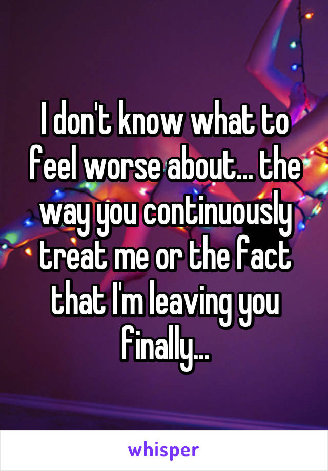 I don't know what to feel worse about... the way you continuously treat me or the fact that I'm leaving you finally...