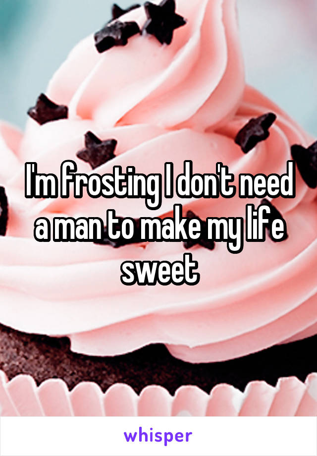 I'm frosting I don't need a man to make my life sweet