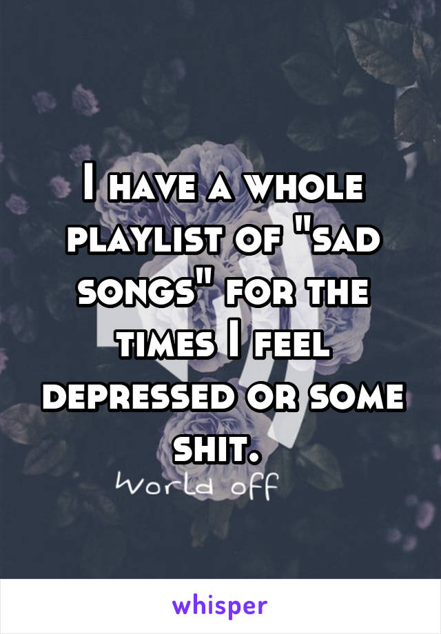 I have a whole playlist of "sad songs" for the times I feel depressed or some shit. 