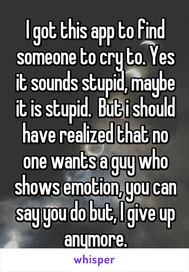 I got this app to find someone to cry to. Yes it sounds stupid, maybe it is stupid.  But i should have realized that no one wants a guy who shows emotion, you can say you do but, I give up anymore.