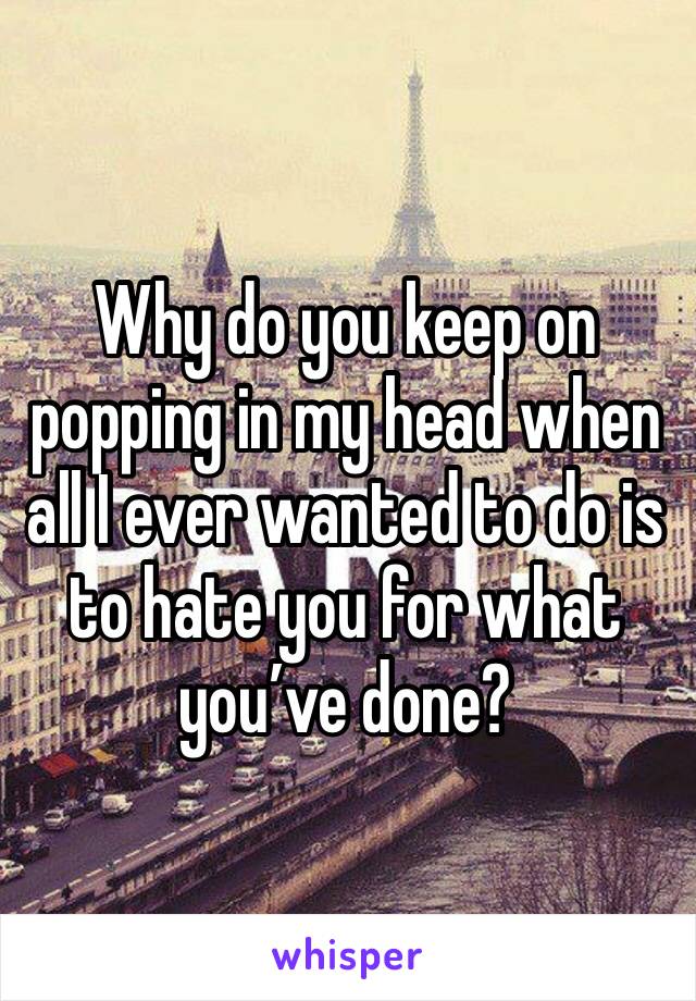 Why do you keep on popping in my head when all I ever wanted to do is to hate you for what you’ve done?