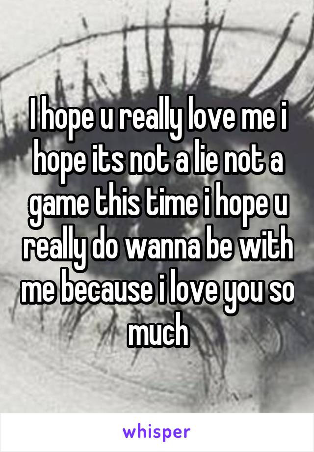 I hope u really love me i hope its not a lie not a game this time i hope u really do wanna be with me because i love you so much