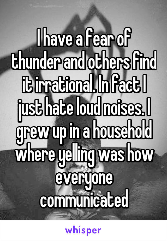 I have a fear of thunder and others find it irrational. In fact I just hate loud noises. I grew up in a household where yelling was how everyone communicated