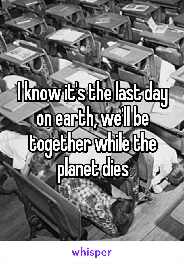 I know it's the last day on earth, we'll be together while the planet dies