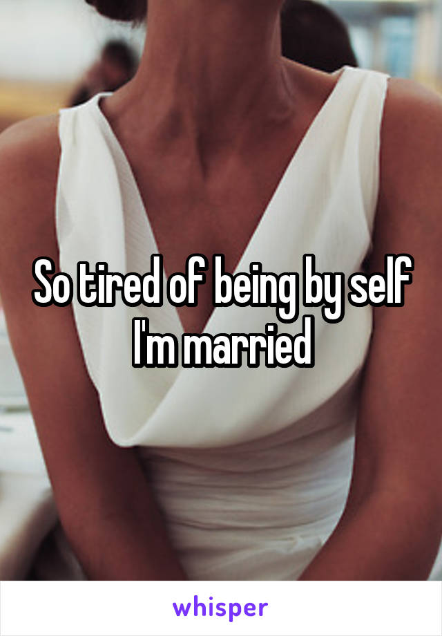 So tired of being by self  I'm married 