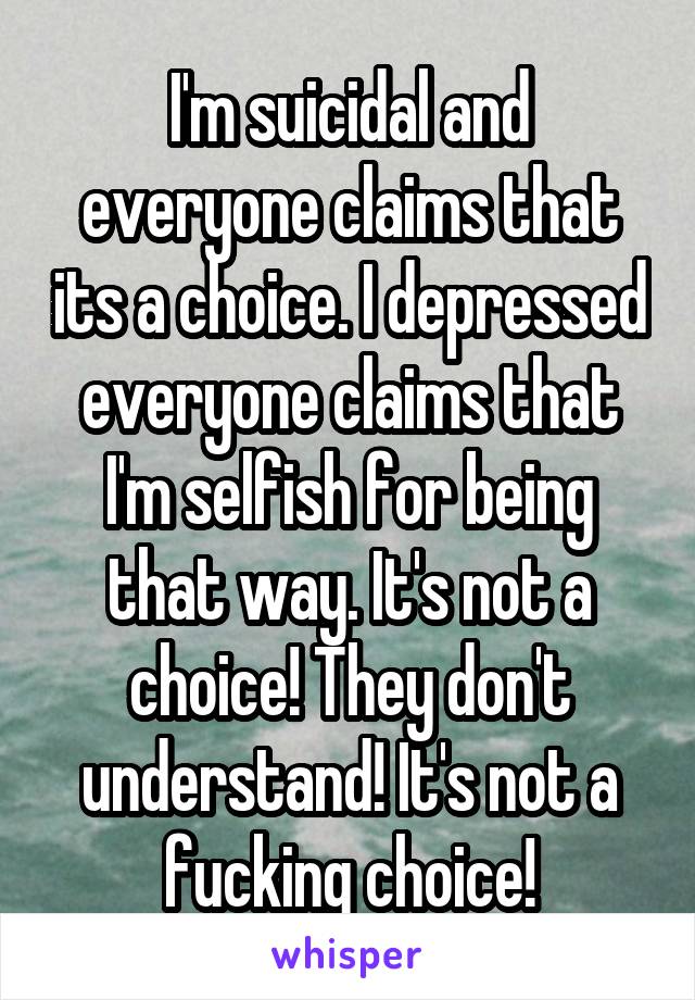 I'm suicidal and everyone claims that its a choice. I depressed everyone claims that I'm selfish for being that way. It's not a choice! They don't understand! It's not a fucking choice!