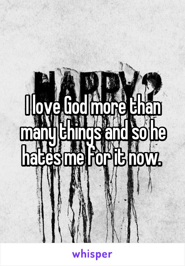 I love God more than many things and so he hates me for it now. 