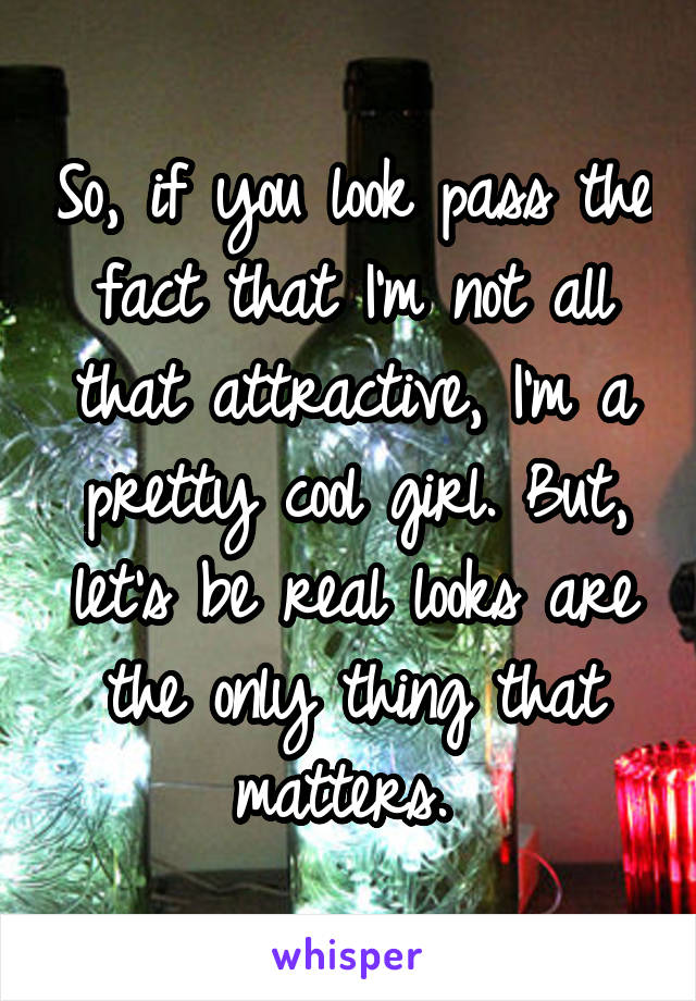 So, if you look pass the fact that I'm not all that attractive, I'm a pretty cool girl. But, let's be real looks are the only thing that matters. 