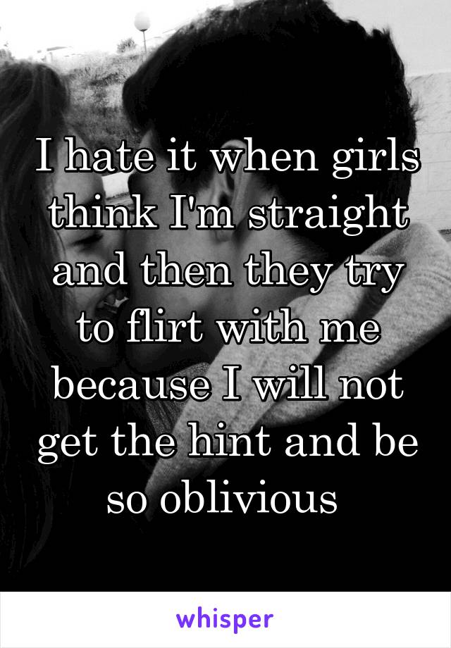 I hate it when girls think I'm straight and then they try to flirt with me because I will not get the hint and be so oblivious 