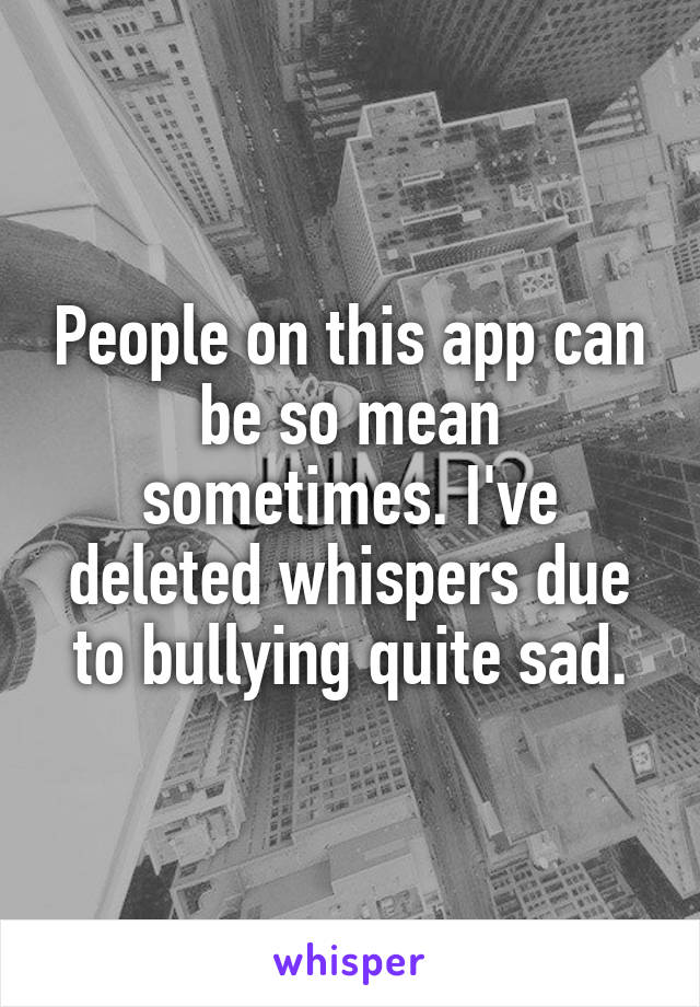 People on this app can be so mean sometimes. I've deleted whispers due to bullying quite sad.