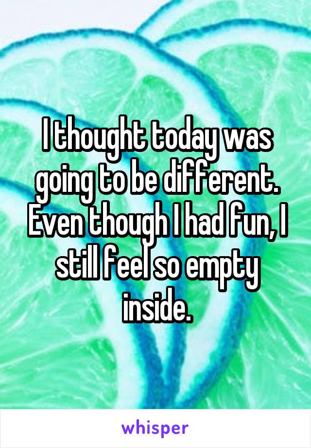 I thought today was going to be different. Even though I had fun, I still feel so empty inside.