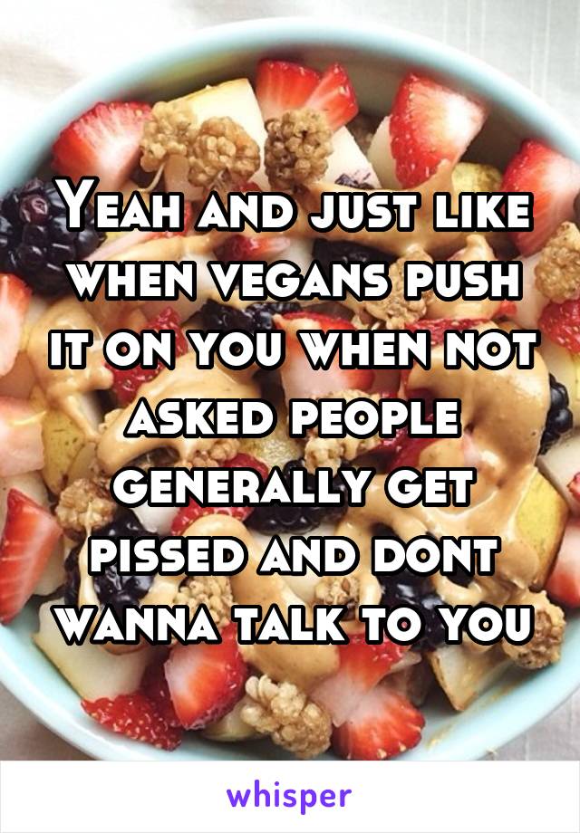 Yeah and just like when vegans push it on you when not asked people generally get pissed and dont wanna talk to you