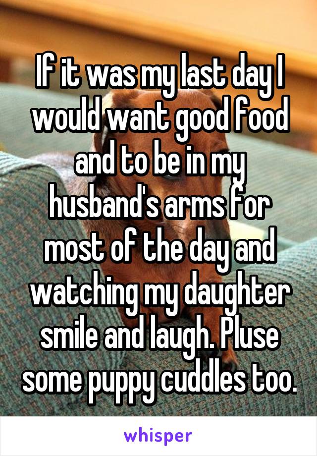 If it was my last day I would want good food and to be in my husband's arms for most of the day and watching my daughter smile and laugh. Pluse some puppy cuddles too.