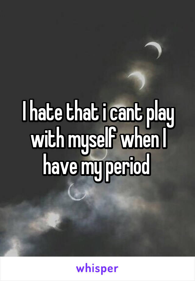 I hate that i cant play with myself when I have my period 