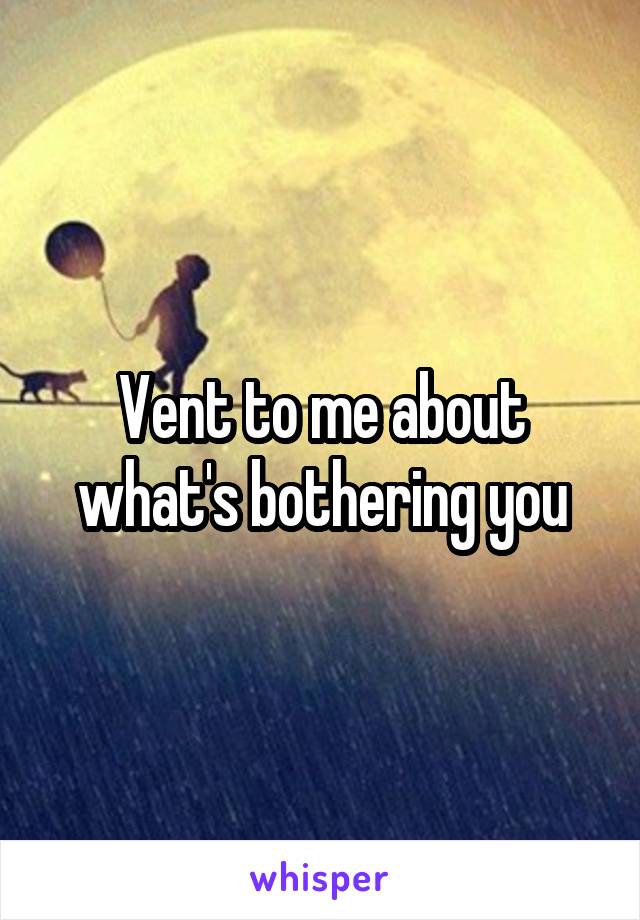 Vent to me about what's bothering you