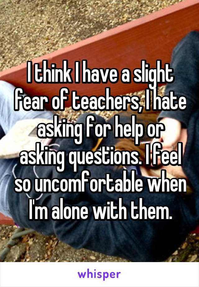 I think I have a slight fear of teachers, I hate asking for help or asking questions. I feel so uncomfortable when I'm alone with them.