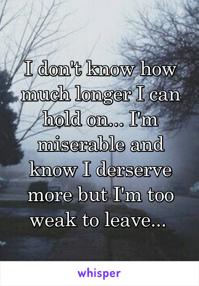 I don't know how much longer I can hold on... I'm miserable and know I derserve more but I'm too weak to leave... 