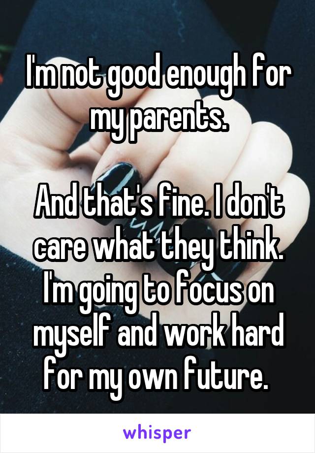 I'm not good enough for my parents.

And that's fine. I don't care what they think. I'm going to focus on myself and work hard for my own future. 