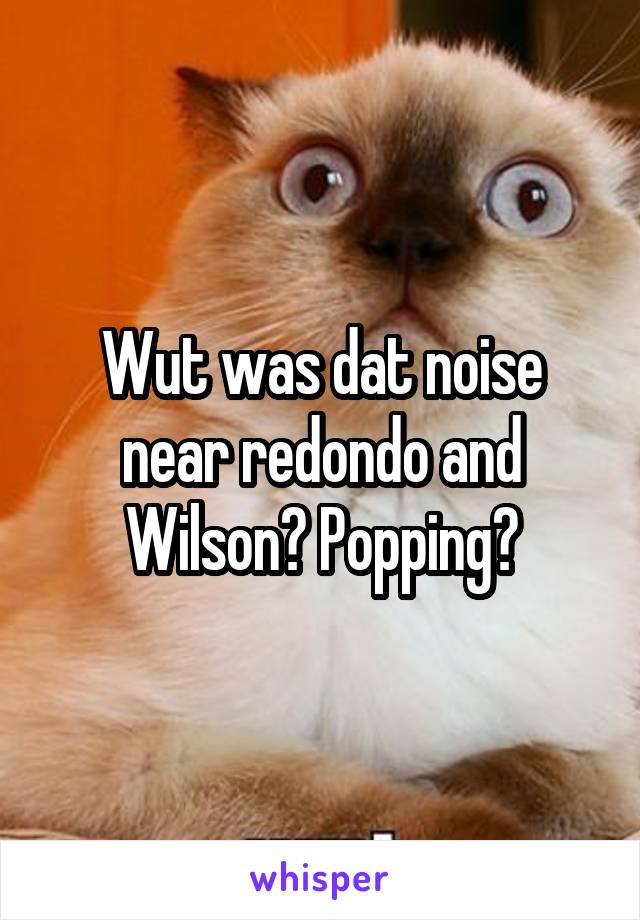 Wut was dat noise near redondo and Wilson? Popping?