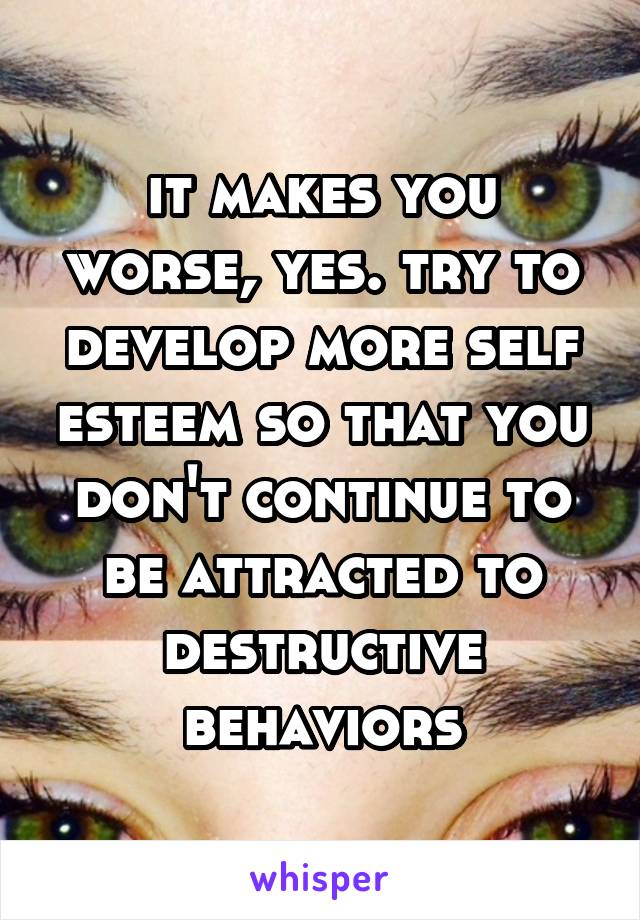 it makes you worse, yes. try to develop more self esteem so that you don't continue to be attracted to destructive behaviors